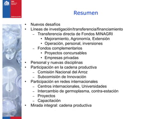 Resumen

•   Nuevos desafíos
•   Líneas de investigación/transferencia/financiamiento
     – Transferencia directa de Fondos MINAGRI
          • Mejoramiento, Agronomía, Extensión
          • Operación, personal, inversiones
     – Fondos complementarios
          • Proyectos concursables
          • Empresas privadas
•   Personal y nuevas disciplinas
•   Participación en la cadena productiva
     – Comisión Nacional del Arroz
     – Subcomisión de Innovación
•   Participación en redes internacionales
     – Centros internacionales, Universidades
     – Intercambio de germoplasma, contra-estación
     – Proyectos
     – Capacitación
•   Mirada integral: cadena productiva
 