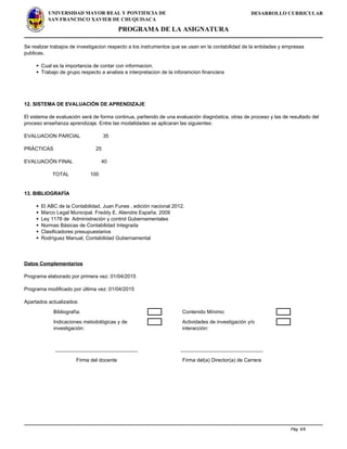 DESARROLLO CURRICULARUNIVERSIDAD MAYOR REAL Y PONTIFICIA DE
SAN FRANCISCO XAVIER DE CHUQUISACA
PROGRAMA DE LA ASIGNATURA
Se realizar trabajos de investigacion respecto a los instrumentos que se usan en la contabilidad de la entidades y empresas
publicas.
Cual es la importancia de contar con informacion.
Trabajo de grupo respecto a analisis e interpretacion de la inforamcion financiera
12. SISTEMA DE EVALUACIÓN DE APRENDIZAJE
El sistema de evaluación será de forma continua, partiendo de una evaluación diagnóstica, otras de proceso y las de resultado del
proceso enseñanza aprendizaje. Entre las modalidades se aplicaran las siguientes:
EVALUACION PARCIAL 35
PRÁCTICAS 25
EVALUACIÓN FINAL 40
TOTAL 100
13. BIBLIOGRAFÍA
El ABC de la Contabilidad, Juan Funes , edición nacional 2012.
Marco Legal Municipal. Freddy E. Aliendre España. 2009
Ley 1178 de Administración y control Gubernamentales
Normas Básicas de Contabilidad Integrada
Clasificadores presupuestarios
Rodríguez Manual, Contabilidad Gubernamental
Datos Complementarios
Programa elaborado por primera vez: 01/04/2015
Programa modificado por última vez: 01/04/2015
Apartados actualizados:
Bibliografía: Contenido Mínimo:
Indicaciones metodológicas y de
investigación:
Actividades de investigación y/o
interacción:
_____________________________ _____________________________
Firma del docente Firma del(a) Director(a) de Carrera
Powered by TCPDF (www.tcpdf.org)
Pág. 6/6
 