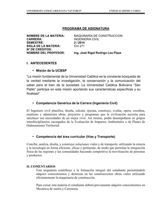 UNIVERSIDAD CATOLICA BOLIVIANA “SAN PABLO” UNIDAD ACADEMICA TARIJA
PROGRAMA DE ASIGNATURA
NOMBRE DE LA MATERIA: MAQUINARIA DE CONSTRUCCION
CARRERA: INGENIERIA CIVIL
SEMESTRE: 2 / 2014
SIGLA DE LA MATERIA: CIV 271
N° DE CREDITOS:
NOMBRE DEL PROFESOR: Ing. José Rigel Rodrigo Lea Plaza
I. ANTECEDENTES
• Misión de la UCBSP
“La misión fundamental de la Universidad Católica es la constante búsqueda de
la verdad mediante la investigación, la conservación y la comunicación del
saber para el bien de la sociedad. La Universidad Católica Boliviana “San
Pablo” participa en esta misión aportando sus características específicas y su
finalidad”
• Competencia Genérica de la Carrera (Ingeniería Civil)
El Ingeniero civil planifica, diseña, calcula, ejecuta, construye, evalúa, opera, coordina,
mantiene y administra obras, proyectos y programas que la civilización necesita para
satisfacer sus necesidades de un mejor vivir. Así mismo, podrá desempeñarse en grupos
interdisciplinarios encargados de la Evaluación de Impactos Ambientales o de Planes de
Ordenamiento Territorial.
• Competencia del área curricular (Vías y Transporte)
Concibe, analiza, diseña, y construye soluciones viales y de transporte, utilizando la ciencia
y la tecnología en forma eficiente, eficaz y pertinente, de modo que permitan la integración
física de las regiones y las comunidades haciendo competitiva la movilización de personas
y productos.
II. COMENTARIOS
Esta asignatura contribuye a la formación integral del estudiante permitiéndole
adquirir conocimientos y destrezas en las construcciones obras viales utilizando
eficientemente la maquinaria de construcción.
Para cursar esta materia el estudiante deberá previamente adquirir conocimientos en
Mecánica de suelos y Carreteras.
 