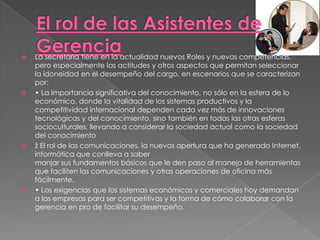    La secretaria tiene en la actualidad nuevos Roles y nuevas competencias,
    pero especialmente las actitudes y otros aspectos que permitan seleccionar
    la idoneidad en el desempeño del cargo, en escenarios que se caracterizan
    por:
   • La Importancia significativa del conocimiento, no sólo en la esfera de lo
    económico, donde la vitalidad de los sistemas productivos y la
    competitividad internacional dependen cada vez más de innovaciones
    tecnológicas y del conocimiento, sino también en todas las otras esferas
    socioculturales, llevando a considerar la sociedad actual como la sociedad
    del conocimiento
   ž El rol de las comunicaciones, la nuevas apertura que ha generado Internet,
    informática que conlleva a saber
    manjar sus fundamentos básicos que le den paso al manejo de herramientas
    que faciliten las comunicaciones y otras operaciones de oficina más
    fácilmente.
   • Las exigencias que los sistemas económicos y comerciales hoy demandan
    a las empresas para ser competitivas y la forma de cómo colaborar con la
    gerencia en pro de facilitar su desempeño.
 