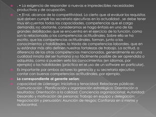    . • La exigencia de responder a nuevas e impredecibles necesidades
    productivas y de ocupación.
   . • El rol, alcance de la competitividad. Lo cierto que al evaluar los requisitos
    que deben cumplir las secretaria ejecutivas en la actualidad , se debe tener
    muy en cuentas todas las capacidades, competencias que el cargo
    demanda, no obstante, consideramos se haga énfasis en una de las
    grandes debilidades que se encuentra en el ejercicio de la función. como
    son lo relacionado a las competencias actitudinales. Sobre ella se ha
    escrito, que las competencias actitudinales, forman, junto a los
    conocimientos y habilidades, la triada de competencias laborales, que en
    su estándar más alto definen nuestras fortalezas de trabajo. La actitud, a
    diferencia de las otras competencias mencionadas, generalmente es una
    cualidad innata del ser humano y no fácilmente pasible de ser aprendida o
    adquirida, como si pueden serlo los conocimientos (en idiomas, por
    ejemplo) o las habilidades (práctica en el uso de un software en particular).
   Es importante par ambos actores la gerencia y su secretaria ejecutiva
    contar con buenas competencias actitudinales, por ejemplo.
   Lo correspondiente al gerente serían:
   capacidad de Liderazgo; Iniciativa y tenacidad; Relaciones públicas;
    Comunicación ; Planificación y organización estratégica; Orientación a
    resultados; Orientación a la calidad; Conciencia organizacional; Autoridad;
    Desarrollo y motivación de personas; Trabajo en equipo y delegación;
    Negociación y persuasión; Asunción de riesgos; Confianza en sí mismo y
    autocontrol.
 