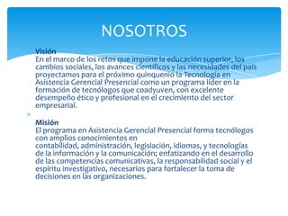 NOSOTROS
Visión
En el marco de los retos que impone la educación superior, los
cambios sociales, los avances científicos y las necesidades del país
proyectamos para el próximo quinquenio la Tecnología en
Asistencia Gerencial Presencial como un programa líder en la
formación de tecnólogos que coadyuven, con excelente
desempeño ético y profesional en el crecimiento del sector
empresarial.

Misión
El programa en Asistencia Gerencial Presencial forma tecnólogos
con amplios conocimientos en
contabilidad, administración, legislación, idiomas, y tecnologías
de la información y la comunicación; enfatizando en el desarrollo
de las competencias comunicativas, la responsabilidad social y el
espíritu investigativo, necesarios para fortalecer la toma de
decisiones en las organizaciones.
 