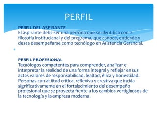 PERFIL
PERFIL DEL ASPIRANTE
El aspirante debe ser una persona que se identifica con la
filosofía institucional y del programa, que conoce, entiende y
desea desempeñarse como tecnólogo en Asistencia Gerencial.


PERFIL PROFESIONAL
Tecnólogos competentes para comprender, analizar e
interpretar la realidad de una forma integral y reflejar en sus
actos valores de responsabilidad, lealtad, ética y honestidad.
Personas con actitud crítica, reflexiva y creativa que incida
significativamente en el fortalecimiento del desempeño
profesional que se proyecta frente a los cambios vertiginosos de
la tecnología y la empresa moderna.
 