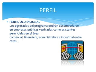 PERFIL
PERFIL OCUPACIONAL
Los egresados del programa podrán desempeñarse
en empresas públicas y privadas como asistentes
gerenciales en el área
comercial, financiera, administrativa e industrial entre
otras.
 