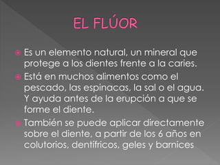  Es un elemento natural, un mineral que
protege a los dientes frente a la caries.
 Está en muchos alimentos como el
pescado, las espinacas, la sal o el agua.
Y ayuda antes de la erupción a que se
forme el diente.
 También se puede aplicar directamente
sobre el diente, a partir de los 6 años en
colutorios, dentífricos, geles y barnices
 