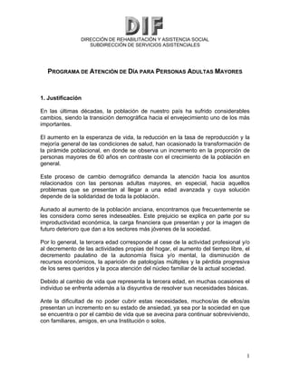 DIRECCIÓN DE REHABILITACIÓN Y ASISTENCIA SOCIAL
SUBDIRECCIÓN DE SERVICIOS ASISTENCIALES
PROGRAMA DE ATENCIÓN DE DÍA PARA PERSONAS ADULTAS MAYORES
1. Justificación
En las últimas décadas, la población de nuestro país ha sufrido considerables
cambios, siendo la transición demográfica hacia el envejecimiento uno de los más
importantes.
El aumento en la esperanza de vida, la reducción en la tasa de reproducción y la
mejoría general de las condiciones de salud, han ocasionado la transformación de
la pirámide poblacional, en donde se observa un incremento en la proporción de
personas mayores de 60 años en contraste con el crecimiento de la población en
general.
Este proceso de cambio demográfico demanda la atención hacia los asuntos
relacionados con las personas adultas mayores, en especial, hacia aquellos
problemas que se presentan al llegar a una edad avanzada y cuya solución
depende de la solidaridad de toda la población.
Aunado al aumento de la población anciana, encontramos que frecuentemente se
les considera como seres indeseables. Este prejuicio se explica en parte por su
improductividad económica, la carga financiera que presentan y por la imagen de
futuro deterioro que dan a los sectores más jóvenes de la sociedad.
Por lo general, la tercera edad corresponde al cese de la actividad profesional y/o
al decremento de las actividades propias del hogar, el aumento del tiempo libre, el
decremento paulatino de la autonomía física y/o mental, la disminución de
recursos económicos, la aparición de patologías múltiples y la pérdida progresiva
de los seres queridos y la poca atención del núcleo familiar de la actual sociedad.
Debido al cambio de vida que representa la tercera edad, en muchas ocasiones el
individuo se enfrenta además a la disyuntiva de resolver sus necesidades básicas.
Ante la dificultad de no poder cubrir estas necesidades, muchos/as de ellos/as
presentan un incremento en su estado de ansiedad, ya sea por la sociedad en que
se encuentra o por el cambio de vida que se avecina para continuar sobreviviendo,
con familiares, amigos, en una Institución o solos.
1
 