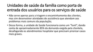 Unidades de saúde da família como porta de
entrada dos usuários para os serviços de saúde
• Não serve apenas para a triagem e encaminhamento dos clientes,
mas sim desenvolver atividades de assistência que atendam aos
problemas mais comuns da população;
• Dessa forma, a unidade de Saúde funcionaria como um “funil”, dando
conta de aproximadamente 85% da demanda exigida pela clientela,
desafogando os atendimentos hospitalar que precisam priorizar casos
mais graves.
 