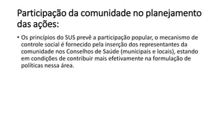 Participação da comunidade no planejamento
das ações:
• Os princípios do SUS prevê a participação popular, o mecanismo de
controle social é fornecido pela inserção dos representantes da
comunidade nos Conselhos de Saúde (municipais e locais), estando
em condições de contribuir mais efetivamente na formulação de
políticas nessa área.
 