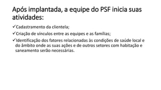 Após implantada, a equipe do PSF inicia suas
atividades:
Cadastramento da clientela;
Criação de vínculos entre as equipes e as famílias;
Identificação dos fatores relacionadas às condições de saúde local e
do âmbito onde as suas ações e de outros setores com habitação e
saneamento serão necessárias.
 