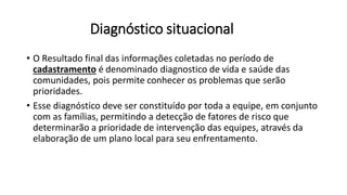 Diagnóstico situacional
• O Resultado final das informações coletadas no período de
cadastramento é denominado diagnostico de vida e saúde das
comunidades, pois permite conhecer os problemas que serão
prioridades.
• Esse diagnóstico deve ser constituído por toda a equipe, em conjunto
com as famílias, permitindo a detecção de fatores de risco que
determinarão a prioridade de intervenção das equipes, através da
elaboração de um plano local para seu enfrentamento.
 