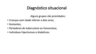 Diagnóstico situacional
Alguns grupos são prioridades:
• Crianças com idade inferior a dois anos;
• Gestantes;
• Portadores de tuberculose ou hanseníase;
• Indivíduos hipertensos e diabéticos.
 