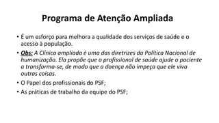 Programa de Atenção Ampliada
• É um esforço para melhora a qualidade dos serviços de saúde e o
acesso à população.
• Obs: A Clínica ampliada é uma das diretrizes da Política Nacional de
humanização. Ela propõe que o profissional de saúde ajude o paciente
a transforma-se, de modo que a doença não impeça que ele viva
outras coisas.
• O Papel dos profissionais do PSF;
• As práticas de trabalho da equipe do PSF;
 