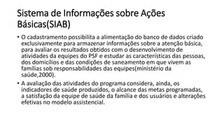 Sistema de Informações sobre Ações
Básicas(SIAB)
• O cadastramento possibilita a alimentação do banco de dados criado
exclusivamente para armazenar informações sobre a atenção básica,
para avaliar os resultados obtidos com o desenvolvimento de
atividades da equipes do PSF e estudar as características das pessoas,
dos domicílios e das condições de saneamento em que vivem as
famílias sob responsabilidades das equipes(ministério da
saúde,2000).
• A avaliação das atividades do programa considera, ainda, os
indicadores de saúde produzidos, o alcance das metas programadas,
a satisfação da equipe de saúde da família e dos usuários e alterações
efetivas no modelo assistencial.
 