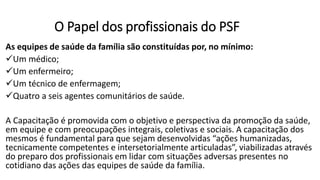 O Papel dos profissionais do PSF
As equipes de saúde da família são constituídas por, no mínimo:
Um médico;
Um enfermeiro;
Um técnico de enfermagem;
Quatro a seis agentes comunitários de saúde.
A Capacitação é promovida com o objetivo e perspectiva da promoção da saúde,
em equipe e com preocupações integrais, coletivas e sociais. A capacitação dos
mesmos é fundamental para que sejam desenvolvidas “ações humanizadas,
tecnicamente competentes e intersetorialmente articuladas”, viabilizadas através
do preparo dos profissionais em lidar com situações adversas presentes no
cotidiano das ações das equipes de saúde da família.
 