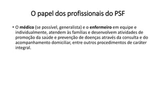 O papel dos profissionais do PSF
• O médico (se possível, generalista) e o enfermeiro em equipe e
individualmente, atendem às famílias e desenvolvem atividades de
promoção da saúde e prevenção de doenças através da consulta e do
acompanhamento domiciliar, entre outros procedimentos de caráter
integral.
 