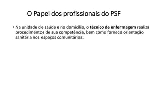 O Papel dos profissionais do PSF
• Na unidade de saúde e no domicílio, o técnico de enfermagem realiza
procedimentos de sua competência, bem como fornece orientação
sanitária nos espaços comunitários.
 