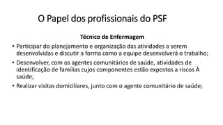 O Papel dos profissionais do PSF
Técnico de Enfermagem
• Participar do planejamento e organização das atividades a serem
desenvolvidas e discutir a forma como a equipe desenvolverá o trabalho;
• Desenvolver, com os agentes comunitários de saúde, atividades de
identificação de famílias cujos componentes estão expostos a riscos À
saúde;
• Realizar visitas domiciliares, junto com o agente comunitário de saúde;
 