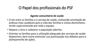 O Papel dos profissionais do PSF
Agente comunitário de saúde
• O elo entre as famílias e o serviço de saúde, realizando orientação de
práticas mais saudáveis para a vida das famílias e visitas domiciliares,
sendo supervisionado por toda a equipe;
• Mapear a área e cadastrar a população adstrita;
• Orientar as famílias para a utilização adequada dos serviços de saúde
disponíveis, bem como estimular sua participação nos debates para o
planejamento de ações.
 