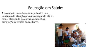 Educação em Saúde:
A promoção da saúde começa dentro das
unidades de atenção primária chegando até as
casas, através de palestras, campanhas,
orientações e visitas domiciliares.
 