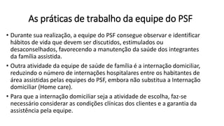 As práticas de trabalho da equipe do PSF
• Durante sua realização, a equipe do PSF consegue observar e identificar
hábitos de vida que devem ser discutidos, estimulados ou
desaconselhados, favorecendo a manutenção da saúde dos integrantes
da família assistida.
• Outra atividade da equipe de saúde de família é a internação domiciliar,
reduzindo o número de internações hospitalares entre os habitantes de
área assistidas pelas equipes do PSF, embora não substitua a Internação
domiciliar (Home care).
• Para que a internação domiciliar seja a atividade de escolha, faz-se
necessário considerar as condições clínicas dos clientes e a garantia da
assistência pela equipe.
 