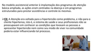 No modelo assistencial anterior à implantação dos programas de atenção
básica ampliada, as ações eram centradas na doença e em programas
estruturados para prestar assistências e controle às mesmas.
EX: A Atenção era voltada para a hipertensão como problema, e não para o
cliente hipertenso, isto é, o sistema de saúde e seus profissionais não se
preocupavam em conhecer as condições que levavam as pessoas a
apresentar hipertensão nem como seu modo de viver na comunidade
poderia estar influenciando tal processo.
 