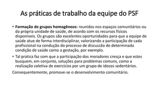 As práticas de trabalho da equipe do PSF
• Formação de grupos homogêneos: reunidos nos espaços comunitários ou
da própria unidade de saúde, de acordo com os recursos físicos
disponíveis. Os grupos são excelentes oportunidades para que a equipe de
saúde atue de forma interdisciplinar, valorizando a participação de cada
profissional na condução do processo de discussão de determinada
condição de saúde como a gestação, por exemplo.
• Tal pratica faz com que a participação dos moradores cresça e que estes
busquem, em conjunto, soluções para problemas comuns, como a
realização coletiva de exercícios por um grupo de idosos sedentários.
Consequentemente, promove-se o desenvolvimento comunitário.
 