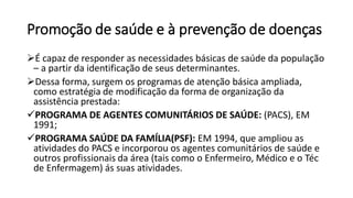 Promoção de saúde e à prevenção de doenças
É capaz de responder as necessidades básicas de saúde da população
– a partir da identificação de seus determinantes.
Dessa forma, surgem os programas de atenção básica ampliada,
como estratégia de modificação da forma de organização da
assistência prestada:
PROGRAMA DE AGENTES COMUNITÁRIOS DE SAÚDE: (PACS), EM
1991;
PROGRAMA SAÚDE DA FAMÍLIA(PSF): EM 1994, que ampliou as
atividades do PACS e incorporou os agentes comunitários de saúde e
outros profissionais da área (tais como o Enfermeiro, Médico e o Téc
de Enfermagem) ás suas atividades.
 