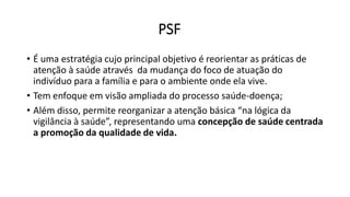 PSF
• É uma estratégia cujo principal objetivo é reorientar as práticas de
atenção à saúde através da mudança do foco de atuação do
indivíduo para a família e para o ambiente onde ela vive.
• Tem enfoque em visão ampliada do processo saúde-doença;
• Além disso, permite reorganizar a atenção básica “na lógica da
vigilância à saúde”, representando uma concepção de saúde centrada
a promoção da qualidade de vida.
 