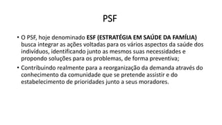 PSF
• O PSF, hoje denominado ESF (ESTRATÉGIA EM SAÚDE DA FAMÍLIA)
busca integrar as ações voltadas para os vários aspectos da saúde dos
indivíduos, identificando junto as mesmos suas necessidades e
propondo soluções para os problemas, de forma preventiva;
• Contribuindo realmente para a reorganização da demanda através do
conhecimento da comunidade que se pretende assistir e do
estabelecimento de prioridades junto a seus moradores.
 