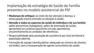 Implantação da estratégia de Saúde da Família
presentes no modelo assistencial do PSF
• Mudanças de enfoque: ao invés de dar atenção à doença, a
preocupação estará centrada na atenção à saúde;
• Atenção a todos os aspectos da saúde do individuo e de sua família:
ações preventivas (tabagistas), ações de promoção da saúde,
(gestantes) ou curativos (pacientes em pós operatório),
encaminhamento às unidades de referência;
• Responsabilidade pela prestação de assistência por área territorial e
população adstrita;
• Formação de equipe interdisciplinar adequada ao número de clientes
assistidos, com a incorporação do agente comunitário de saúde.
 