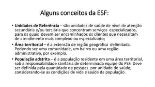 Alguns conceitos da ESF:
• Unidades de Referência – são unidades de saúde de nível de atenção
secundária e/ou terciária que concentram serviços especializados,
para os quais devem ser encaminhados os clientes que necessitam
de atendimento mais complexo ou especializado;
• Área territorial – é a extensão de região geográfica delimitada.
Podendo ser uma comunidade, um bairro ou uma região
administrativa, por exemplo.
• População adstrita – é a população residente em uma área territorial,
sob a responsabilidade sanitária de determinada equipe do PSF. Deve
ser definida pela quantidade de pessoas por unidade de saúde,
considerando-se as condições de vida e saúde da população.
 
