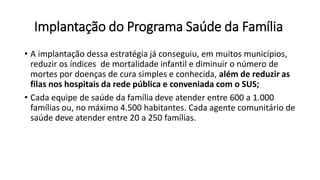 Implantação do Programa Saúde da Família
• A implantação dessa estratégia já conseguiu, em muitos municípios,
reduzir os índices de mortalidade infantil e diminuir o número de
mortes por doenças de cura simples e conhecida, além de reduzir as
filas nos hospitais da rede pública e conveniada com o SUS;
• Cada equipe de saúde da família deve atender entre 600 a 1.000
famílias ou, no máximo 4.500 habitantes. Cada agente comunitário de
saúde deve atender entre 20 a 250 famílias.
 