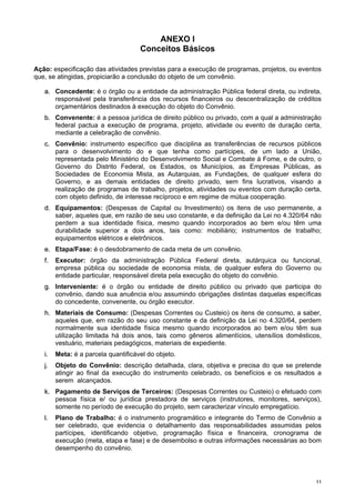 1111
ANEXO I
Conceitos Básicos
Ação: especificação das atividades previstas para a execução de programas, projetos, ou eventos
que, se atingidas, propiciarão a conclusão do objeto de um convênio.
aa.. Concedente: é o órgão ou a entidade da administração Pública federal direta, ou indireta,
responsável pela transferência dos recursos financeiros ou descentralização de créditos
orçamentários destinados à execução do objeto do Convênio.
bb.. Convenente: é a pessoa jurídica de direito público ou privado, com a qual a administração
federal pactua a execução de programa, projeto, atividade ou evento de duração certa,
mediante a celebração de convênio.
cc.. Convênio: instrumento específico que disciplina as transferências de recursos públicos
para o desenvolvimento do e que tenha como partícipes, de um lado a União,
representada pelo Ministério do Desenvolvimento Social e Combate à Fome, e de outro, o
Governo do Distrito Federal, os Estados, os Municípios, as Empresas Públicas, as
Sociedades de Economia Mista, as Autarquias, as Fundações, de qualquer esfera do
Governo, e as demais entidades de direito privado, sem fins lucrativos, visando a
realização de programas de trabalho, projetos, atividades ou eventos com duração certa,
com objeto definido, de interesse recíproco e em regime de mútua cooperação.
dd.. Equipamentos: (Despesas de Capital ou Investimento) os itens de uso permanente, a
saber, aqueles que, em razão de seu uso constante, e da definição da Lei no 4.320/64 não
perdem a sua identidade física, mesmo quando incorporados ao bem e/ou têm uma
durabilidade superior a dois anos, tais como: mobiliário; instrumentos de trabalho;
equipamentos elétricos e eletrônicos.
ee.. Etapa/Fase: é o desdobramento de cada meta de um convênio.
ff.. Executor: órgão da administração Pública Federal direta, autárquica ou funcional,
empresa pública ou sociedade de economia mista, de qualquer esfera do Governo ou
entidade particular, responsável direta pela execução do objeto do convênio.
gg.. Interveniente: é o órgão ou entidade de direito público ou privado que participa do
convênio, dando sua anuência e/ou assumindo obrigações distintas daquelas específicas
do concedente, convenente, ou órgão executor.
hh.. Materiais de Consumo: (Despesas Correntes ou Custeio) os itens de consumo, a saber,
aqueles que, em razão do seu uso constante e da definição da Lei no 4.320/64, perdem
normalmente sua identidade física mesmo quando incorporados ao bem e/ou têm sua
utilização limitada há dois anos, tais como gêneros alimentícios, utensílios domésticos,
vestuário, materiais pedagógicos, materiais de expediente.
ii.. Meta: é a parcela quantificável do objeto.
jj.. Objeto do Convênio: descrição detalhada, clara, objetiva e precisa do que se pretende
atingir ao final da execução do instrumento celebrado, os benefícios e os resultados a
serem alcançados.
kk.. Pagamento de Serviços de Terceiros: (Despesas Correntes ou Custeio) o efetuado com
pessoa física e/ ou jurídica prestadora de serviços (instrutores, monitores, serviços),
somente no período de execução do projeto, sem caracterizar vínculo empregatício.
ll.. Plano de Trabalho: é o instrumento programático e integrante do Termo de Convênio a
ser celebrado, que evidencia o detalhamento das responsabilidades assumidas pelos
partícipes, identificando objetivo, programação física e financeira, cronograma de
execução (meta, etapa e fase) e de desembolso e outras informações necessárias ao bom
desempenho do convênio.
 