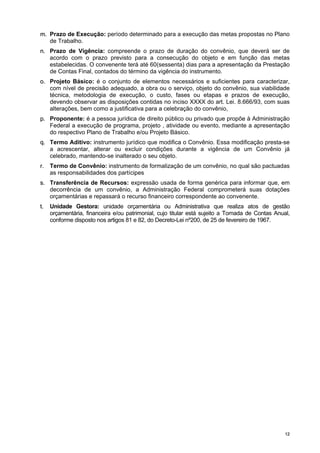 1122
mm.. Prazo de Execução: período determinado para a execução das metas propostas no Plano
de Trabalho.
nn.. Prazo de Vigência: compreende o prazo de duração do convênio, que deverá ser de
acordo com o prazo previsto para a consecução do objeto e em função das metas
estabelecidas. O convenente terá até 60(sessenta) dias para a apresentação da Prestação
de Contas Final, contados do término da vigência do instrumento.
oo.. Projeto Básico: é o conjunto de elementos necessários e suficientes para caracterizar,
com nível de precisão adequado, a obra ou o serviço, objeto do convênio, sua viabilidade
técnica, metodologia de execução, o custo, fases ou etapas e prazos de execução,
devendo observar as disposições contidas no inciso XXXX do art. Lei. 8.666/93, com suas
alterações, bem como a justificativa para a celebração do convênio,
pp.. Proponente: é a pessoa jurídica de direito público ou privado que propõe à Administração
Federal a execução de programa, projeto , atividade ou evento, mediante a apresentação
do respectivo Plano de Trabalho e/ou Projeto Básico.
qq.. Termo Aditivo: instrumento jurídico que modifica o Convênio. Essa modificação presta-se
a acrescentar, alterar ou excluir condições durante a vigência de um Convênio já
celebrado, mantendo-se inalterado o seu objeto.
rr.. Termo de Convênio: instrumento de formalização de um convênio, no qual são pactuadas
as responsabilidades dos partícipes
ss.. Transferência de Recursos: expressão usada de forma genérica para informar que, em
decorrência de um convênio, a Administração Federal comprometerá suas dotações
orçamentárias e repassará o recurso financeiro correspondente ao convenente.
tt.. Unidade Gestora: unidade orçamentária ou Administrativa que realiza atos de gestão
orçamentária, financeira e/ou patrimonial, cujo titular está sujeito a Tomada de Contas Anual,
conforme disposto nos artigos 81 e 82, do Decreto-Lei nº200, de 25 de fevereiro de 1967.
 