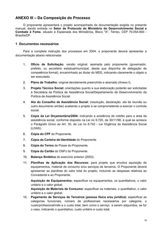 1155
ANEXO III – Da Composição do Processo
O proponente apresentará o projeto acompanhado da documentação exigida no presente
manual, dando entrada no Setor de Protocolo do Ministério do Desenvolvimento Social e
Combate à Fome, situado à Esplanada dos Ministérios, Bloco "A", Térreo, CEP 70.054-900 -
Brasília/DF.
1 Documentos necessários
Para a completa instrução dos processos em 2004, o proponente deverá apresentar a
documentação abaixo relacionada:
11.. Ofício de Solicitação: versão original, assinada pelo proponente (governador,
prefeito, ou secretário estadual/municipal, desde que disponha de delegação de
competência formal), encaminhado ao titular do MDS, indicando claramente o objeto a
ser executado.
22.. Plano de Trabalho: original devidamente preenchido e assinado (Anexo I).
33.. Projeto Técnico Social: orientações quanto a sua elaboração poderão ser solicitadas
à Secretária de Política de Assistência Social/Departamento de Desenvolvimento da
Política de Assistência Social.
44.. Ato do Conselho de Assistência Social: (resolução, declaração, ata de reunião ou
outro documento similar) avaliando o projeto e se comprometendo a exercer o controle
social.
55.. Cópia da Lei Orçamentária/2004: indicando a existência de crédito para a área da
assistência social, conforme disposto na Lei no 9.720, de 30/11/98, à qual se acresce
o Parágrafo Único ao Art. 30, da Lei no 8.742 - Lei Orgânica da Assistência Social
(LOAS).
66.. Cópia do CPF do Proponente.
77.. Cópia da Carteira de Identidade do Proponente
88.. Cópia do Termo de Posse do Proponente.
99.. Cópia do Cartão do CNPJ do Proponente.
1100.. Balanço Sintético do exercício anterior (2003).
1111.. Planilhas de Aplicação dos Recursos: para projeto que envolva aquisição de
equipamentos, material de consumo e/ou serviços de terceiros. O Proponente deverá
apresentar as planilhas do valor total do projeto, incluindo as despesas relativas ao
Concedente e ao Proponente.
Aquisição de Equipamentos: especificar os equipamentos, os quantitativos, o valor
unitário e o valor global;
Aquisição de Materiais de Consumo: especificar os materiais, o quantitativo, o valor
unitário e o valor global;
1122.. Pagamento de Serviços de Terceiros (pessoa física e/ou jurídica): especificar as
categorias funcionais, número de profissionais necessários por categoria, o
custo/profissional/mês e o custo total, bem como o serviço a serem adquiridos, se for
o caso, indicando o quantitativo, custo unitário e custo total.
 