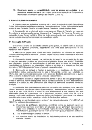 1166
1133.. Declaração quanto à compatibilidade entre os preços apresentados e os
praticados no mercado local: para projeto que envolva Aquisição de Equipamentos,
Material de Consumo e/ou Serviços de Terceiros (Anexo IV).
2. Formalização do instrumento
A proposta deve ser analisada e aprovada sob o ponto de vista técnico pela Secretária de
Política de Assistência Social/Departamento de Desenvolvimento da Política de Assistência Social,
através de suas Gerências Técnicas e/ou pelo Setor de Engenharia, quando envolver obras.
A formalização só se efetivará após a aprovação do Plano de Trabalho por parte do
Concedente, a assinatura pelas partes (Concedente e Proponente) do Termo de Convênio e a
publicação de seu Extrato no Diário Oficial da União, procedimentos que permitirão a posterior
transferência de recursos financeiros para a execução do projeto.
2.1 Execução do Projeto
O Convênio deverá ser executado fielmente pelas partes, de acordo com as cláusulas
pactuadas e a legislação pertinente, respondendo cada uma pelas conseqüências de sua
inexecução total ou parcial.
A execução do projeto deve ocorrer em estrita observância ao constante no Plano de
Trabalho parte integrante do Termo de Convênio, Projeto Técnico Social e Planilhas de Aplicação
dos Recursos.
O Convenente deverá observar, na contratação de serviços ou na aquisição de bens
vinculados à execução do objeto, os procedimentos licitatórios de que trata a Lei n.º 8.666/93 e
suas alterações, inclusive os procedimentos ali definidos para os casos de dispensa e/ou
inexigibilidade de licitação e as disposições relativas a contratos e o disposto na Instrução
Normativa nº 01/97/Secretaria do Tesouro Nacional e suas alterações.
O Convenente se obrigará a facilitar a supervisão e a fiscalização do Concedente,
permitindo-lhe efetuar acompanhamento in loco e fornecendo, sempre que solicitado, as
informações e os documentos relacionados com a execução do objeto, especialmente no que se
refere ao exame da documentação relativa à licitação e aos contratos.
O Concedente exercerá a função fiscalizadora, dentro do prazo de execução/prestação de
contas do convênio, ficando assegurando a seus agentes qualificados o poder discricionário de
reorientar e de acatar, ou não, justificativas com relação às disfunções porventura havidas na
execução.
O Convenente dará livre acesso aos servidores do Sistema de Controle do Poder Executivo
Federal, Assessoria de Controle Interno do Ministério do Desenvolvimento Social e Combate à
Fome e do seu corpo técnico, a todos os atos administrativos e aos registros dos fatos
relacionados direta ou indiretamente com o instrumento pactuado, assim como às obras e
serviços, colaborando na obtenção de dados e de informações junto à comunidade local sobre os
benefícios advindos do projeto, quando em missão de fiscalização e auditoria.
É vedada, em conformidade com o artigo 8º da Instrução Normativa nº 01/STN/MF, de
15/01/97, a realização de despesas com:
aa.. Pagamento de gratificação, consultoria, assistência técnica ou qualquer espécie de
remuneração adicional a servidores em atividade ou que pertençam aos quadros de
órgão ou de entidades da Administração Pública Federal, Estadual, Municipal e do
Distrito Federal, que estejam lotados ou em exercício em qualquer dos entes partícipes;
bb.. Taxa de administração, gerência ou similar;
cc.. Em finalidade diversa da estabelecida no Instrumento pactuado e em seu respectivo
Plano de Trabalho;
 