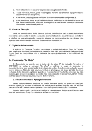 1177
dd.. Com data anterior ou posterior ao prazo de execução estabelecido;
ee.. Taxas bancárias, multas, juros ou correções, inclusive as referentes a pagamentos ou
recolhimentos fora dos prazos;
ff.. Com clubes, associações de servidores ou quaisquer entidades congêneres; e,
gg.. Com publicidade, salvo as de caráter educativo, informativo ou de orientação social em
que não constem nomes, símbolos ou imagens que caracterizem promoção pessoal de
autoridades ou servidores públicos.
2.2 Prazo de Execução
Deve ser definido com a maior precisão possível, atentando-se para o prazo efetivamente
necessário à consecução do objeto, aí previstas e computadas todas as variáveis que poderão vir
a interferir na operacionalização, causando atrasos ou comprometimentos no alcance dos
objetivos, tais como questões climáticas, procedimentos licitatórios etc.
2.3 Vigência do Instrumento
A vigência do Termo de Convênio compreende o período indicado no Plano de Trabalho
para a execução do projeto, acrescido de 60 (sessenta dias) para a apresentação da Prestação de
Contas Final, em conformidade com o constante da Instrução Normativa nº 01/97/STN/MF, de
15/01/97.
2.4 Prorrogação "De Ofício"
O Concedente, de acordo com o inciso IV, do artigo 7º da Instrução Normativa nº
01/STN/MF, se obriga a prorrogar “de ofício" a vigência (o prazo de execução e,
conseqüentemente o de apresentação da prestação de contas) do instrumento pactuado, quando
houver atraso na liberação dos recursos, limitada a prorrogação ao exato período do atraso
verificado. Este dispositivo aplica-se quando os recursos forem transferidos em duas ou mais
parcelas, pois a vigência (prazo de execução mais o de prestação de contas final), só tem início a
partir do recebimento dos recursos por parte do Convenente.
22..55 DDooss RReennddiimmeennttooss ddaa AApplliiccaaççããoo FFiinnaanncceeiirraa
Serão obrigatoriamente aplicados no objeto pactuado, dentro do prazo de execução,
estando sujeitos às normas e condições de Prestação de Contas exigidas para os recursos
transferidos e NÃO poderão ser computados como contrapartida, devida pelo Convenente.
Quando da conclusão, denúncia ou rescisão e, havendo saldo de aplicação financeira este
deve ser restituído ao Órgão Concedente ou ao Tesouro Nacional.
 
