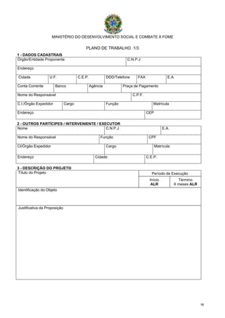1188
MINISTÉRIO DO DESENVOLVIMENTO SOCIAL E COMBATE À FOME
PLANO DE TRABALHO 1/3
1 - DADOS CADASTRAIS
Órgão/Entidade Proponente C.N.P.J
Endereço
Cidade U.F. C.E.P. DDD/Telefone FAX E.A.
Conta Corrente Banco Agência Praça de Pagamento
Nome do Responsável C.P.F.
C.I./Órgão Expedidor Cargo Função Matrícula
Endereço CEP
2 - OUTROS PARTÍCIPES / INTERVENIENTE / EXECUTOR
Nome C.N.P.J. E.A.
Nome do Responsável Função CPF
CI/Órgão Expedidor Cargo Matrícula
Endereço Cidade: C.E.P.
3 - DESCRIÇÃO DO PROJETO
Período de ExecuçãoTítulo do Projeto
Início
ALR
Término
X meses ALR
Identificação do Objeto
Justificativa da Proposição
 