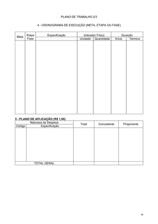 1199
PLANO DE TRABALHO 2/3
4 - CRONOGRAMA DE EXECUÇÃO (META, ETAPA OU FASE)
Especificação Indicador Físico Duração
Meta
Etapa
Fase Unidade Quantidade Início Término
5 - PLANO DE APLICAÇÃO (R$ 1,00)
Natureza da Despesa
Código Especificação
Total Concedente Proponente
TOTAL GERAL
 
