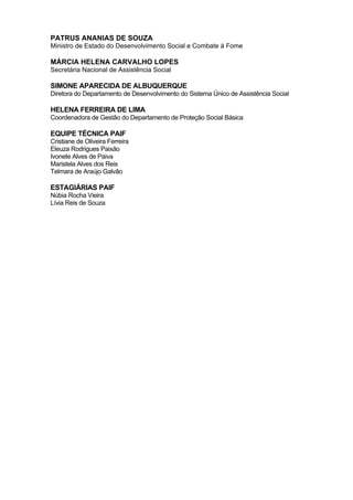 22
PATRUS ANANIAS DE SOUZA
Ministro de Estado do Desenvolvimento Social e Combate à Fome
MÁRCIA HELENA CARVALHO LOPES
Secretária Nacional de Assistência Social
SIMONE APARECIDA DE ALBUQUERQUE
Diretora do Departamento de Desenvolvimento do Sistema Único de Assistência Social
HELENA FERREIRA DE LIMA
Coordenadora de Gestão do Departamento de Proteção Social Básica
EQUIPE TÉCNICA PAIF
Cristiane de Oliveira Ferreira
Eleuza Rodrigues Paixão
Ivonete Alves de Paiva
Maristela Alves dos Reis
Telmara de Araújo Galvão
ESTAGIÁRIAS PAIF
Núbia Rocha Vieira
Lívia Reis de Souza
 