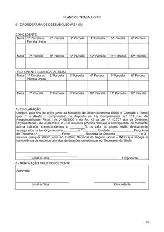 2200
PLANO DE TRABALHO 3/3
6 - CRONOGRAMA DE DESEMBOLSO (R$ 1,00)
CONCEDENTE
Meta 1ª Parcela ou
Parcela Única
2ª Parcela 3ª Parcela 4ª Parcela 5ª Parcela 6ª Parcela
Meta 7ª Parcela 8ª Parcela 9ª Parcela 10ª Parcela 11ª Parcela 12ª Parcela
PROPONENTE (CONTRAPARTIDA)
Meta 1ª Parcela ou
Parcela Única
2ª Parcela 3ª Parcela 4ª Parcela 5ª Parcela 6ª Parcela
Meta 7ª Parcela 8ª Parcela 9ª Parcela 10ª Parcela 11ª Parcela 12ª Parcela
7 - DECLARAÇÃO
Declaro, para fins de prova junto ao Ministério do Desenvolvimento Social e Combate à Fome
que: 1 – Atesto o cumprimento do disposto na Lei Complementar n.º 101 (Lei de
Responsabilidade Fiscal), de 04/05/2000 e no Art. 42 da Lei n.º 10.707 (Lei de Diretrizes
Orçamentárias), de 30/07/2003; 2 – Os recursos próprios relativos à contrapartida, no montante
acima indicado, correspondentes a _________% do valor do projeto estão devidamente
assegurados na Lei Orçamentária _________n.º ________, Unidade _____________, Programa
de Trabalho n.º _____________, Fonte ________, Natureza da Despesa ______________; e 3 -
Inexiste qualquer débito junto ao Instituto Nacional do Seguro Social – INSS que impeça a
transferência de recursos oriundos de dotações consignadas no Orçamento da União.
______________________________
______________________________
Local e Data Proponente
8 - APROVAÇÃO PELO CONCEDENTE
Aprovado
_______________________________ ______________________________
Local e Data Concedente
 