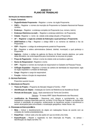 2211
ANEXO IV
PLANO DE TRABALHO
IINNSSTTRRUUÇÇÃÃOO DDEE PPRREEEENNCCHHIIMMEENNTTOO::
1 - Dados Cadastrais
Órgão/Entidade Proponente – Registrar o nome do órgão Proponente.
CNPJ – Registrar o número de inscrição do Proponente no Cadastro Nacional de Pessoa
Jurídica.
Endereço - Registrar o endereço completo do Proponente (rua, número, bairro).
Endereço Eletrônico (e-mail) – Registrar o endereço eletrônico do Proponente.
Cidade - Registrar o nome da cidade onde esteja situado o Proponente.
UF – Registrar a sigla da unidade da federação a qual pertença o Proponente.
DDD/Telefone e Fax - Registrar o código DDD e os números do telefone e fax do
Proponente.
CEP – Registrar o código do endereçamento postal do Proponente.
EA - Registrar a esfera administrativa (federal, distrital, municipal) a qual pertença o
Proponente.
Agência - Indicar o código da agência do Banco do Brasil visando abertura, por parte
deste Ministério, da conta específica para movimentar os recursos do projeto.
Praça de Pagamento - Indicar o nome da cidade onde se localize a agência.
Nome do Responsável - Registrar o nome.
CPF - Registrar o número da inscrição do responsável no Cadastro de Pessoas Físicas.
CI/Órgão Expedidor - Registrar o número da carteira de identidade do responsável, sigla
do órgão expedidor e unidade da federação.
Cargo - Registrar o cargo do responsável.
Função - Indicar a função do responsável.
22 -- OOUUTTRROOSS PPAARRTTÍÍCCIIPPEESS
Preencher quando houver.
33 -- DDEESSCCRRIIÇÇÃÃOO DDOO PPRROOJJEETTOO
Título do Projeto – Programa de Atenção Integral à Família – PAIF
Identificação do Objeto – Instalação do Centro de Referência da Assistência Social
Período de Execução: Início - Após assinatura do Termo de Convênio
Término - "X meses ARR" (Após Recebimento dos Recursos)
Justificativa da Proposição - Descrever com clareza e sucintamente, ou seja,
respeitando o espaço reservado para tal, na folha 1/3 do Plano de Trabalho, as razões que
levaram à solicitação do programa, evidenciando os benefícios sociais e econômicos a
serem alcançados pela comunidade, a localização geográfica, metas físicas etc.
44 -- PPRROOGGRRAAMMAA DDEE EEXXEECCUUÇÇÃÃOO//MMEETTAA
Meta – Indicar o desdobramento do objeto em realizações físicas de acordo com as
unidades de medida preestabelecidas.
Etapa/Fase – indicar cada uma das ações em que se divide uma meta.
Especificação - Repetir o registrado no item Descrição do Projeto, no campo -
Identificação do Objeto da folha 1/3.
 