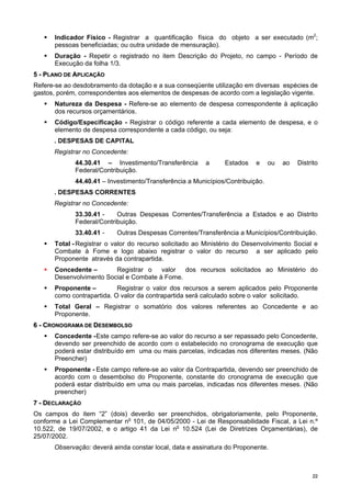 2222
Indicador Físico - Registrar a quantificação física do objeto a ser executado (m2
;
pessoas beneficiadas; ou outra unidade de mensuração).
Duração - Repetir o registrado no item Descrição do Projeto, no campo - Período de
Execução da folha 1/3.
55 -- PPLLAANNOO DDEE AAPPLLIICCAAÇÇÃÃOO
Refere-se ao desdobramento da dotação e a sua conseqüente utilização em diversas espécies de
gastos, porém, correspondentes aos elementos de despesas de acordo com a legislação vigente.
Natureza da Despesa - Refere-se ao elemento de despesa correspondente à aplicação
dos recursos orçamentários.
Código/Especificação - Registrar o código referente a cada elemento de despesa, e o
elemento de despesa correspondente a cada código, ou seja:
. DESPESAS DE CAPITAL
Registrar no Concedente:
44.30.41 – Investimento/Transferência a Estados e ou ao Distrito
Federal/Contribuição.
44.40.41 – Investimento/Transferência a Municípios/Contribuição.
. DESPESAS CORRENTES
Registrar no Concedente:
33.30.41 - Outras Despesas Correntes/Transferência a Estados e ao Distrito
Federal/Contribuição.
33.40.41 - Outras Despesas Correntes/Transferência a Municípios/Contribuição.
Total - Registrar o valor do recurso solicitado ao Ministério do Desenvolvimento Social e
Combate à Fome e logo abaixo registrar o valor do recurso a ser aplicado pelo
Proponente através da contrapartida.
Concedente – Registrar o valor dos recursos solicitados ao Ministério do
Desenvolvimento Social e Combate à Fome.
Proponente – Registrar o valor dos recursos a serem aplicados pelo Proponente
como contrapartida. O valor da contrapartida será calculado sobre o valor solicitado.
Total Geral – Registrar o somatório dos valores referentes ao Concedente e ao
Proponente.
66 -- CCRROONNOOGGRRAAMMAA DDEE DDEESSEEMMBBOOLLSSOO
Concedente -Este campo refere-se ao valor do recurso a ser repassado pelo Concedente,
devendo ser preenchido de acordo com o estabelecido no cronograma de execução que
poderá estar distribuído em uma ou mais parcelas, indicadas nos diferentes meses. (Não
Preencher)
Proponente - Este campo refere-se ao valor da Contrapartida, devendo ser preenchido de
acordo com o desembolso do Proponente, constante do cronograma de execução que
poderá estar distribuído em uma ou mais parcelas, indicadas nos diferentes meses. (Não
preencher)
77 -- DDEECCLLAARRAAÇÇÃÃOO
Os campos do item “2” (dois) deverão ser preenchidos, obrigatoriamente, pelo Proponente,
conforme a Lei Complementar no
101, de 04/05/2000 - Lei de Responsabilidade Fiscal, a Lei n.º
10.522, de 19/07/2002, e o artigo 41 da Lei no
10.524 (Lei de Diretrizes Orçamentárias), de
25/07/2002.
Observação: deverá ainda constar local, data e assinatura do Proponente.
 