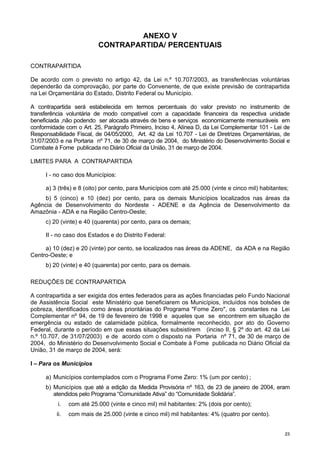 2233
ANEXO V
CONTRAPARTIDA/ PERCENTUAIS
CONTRAPARTIDA
De acordo com o previsto no artigo 42, da Lei n.º 10.707/2003, as transferências voluntárias
dependerão da comprovação, por parte do Convenente, de que existe previsão de contrapartida
na Lei Orçamentária do Estado, Distrito Federal ou Município.
A contrapartida será estabelecida em termos percentuais do valor previsto no instrumento de
transferência voluntária de modo compatível com a capacidade financeira da respectiva unidade
beneficiada ,não podendo ser alocada através de bens e serviços economicamente mensuráveis em
conformidade com o Art. 25, Parágrafo Primeiro, Inciso 4, Alínea D, da Lei Complementar 101 - Lei de
Responsabilidade Fiscal, de 04/05/2000, Art. 42 da Lei 10.707 - Lei de Diretrizes Orçamentárias, de
31/07/2003 e na Portaria nº 71, de 30 de março de 2004, do Ministério do Desenvolvimento Social e
Combate à Fome publicada no Diário Oficial da União, 31 de março de 2004.
LIMITES PARA A CONTRAPARTIDA
I - no caso dos Municípios:
a) 3 (três) e 8 (oito) por cento, para Municípios com até 25.000 (vinte e cinco mil) habitantes;
b) 5 (cinco) e 10 (dez) por cento, para os demais Municípios localizados nas áreas da
Agência de Desenvolvimento do Nordeste - ADENE e da Agência de Desenvolvimento da
Amazônia - ADA e na Região Centro-Oeste;
c) 20 (vinte) e 40 (quarenta) por cento, para os demais;
II - no caso dos Estados e do Distrito Federal:
a) 10 (dez) e 20 (vinte) por cento, se localizados nas áreas da ADENE, da ADA e na Região
Centro-Oeste; e
b) 20 (vinte) e 40 (quarenta) por cento, para os demais.
REDUÇÕES DE CONTRAPARTIDA
A contrapartida a ser exigida dos entes federados para as ações financiadas pelo Fundo Nacional
de Assistência Social este Ministério que beneficiarem os Municípios, incluídos nos bolsões de
pobreza, identificados como áreas prioritárias do Programa "Fome Zero", os constantes na Lei
Complementar nº 94, de 19 de fevereiro de 1998 e aqueles que se encontrem em situação de
emergência ou estado de calamidade pública, formalmente reconhecido, por ato do Governo
Federal, durante o período em que essas situações subsistirem (inciso II, § 2º do art. 42 da Lei
n.º 10.707, de 31/07/2003) e de acordo com o disposto na Portaria nº 71, de 30 de março de
2004, do Ministério do Desenvolvimento Social e Combate à Fome publicada no Diário Oficial da
União, 31 de março de 2004, será:
I – Para os Municípios
a) Municípios contemplados com o Programa Fome Zero: 1% (um por cento) ;
b) Municípios que até a edição da Medida Provisória nº 163, de 23 de janeiro de 2004, eram
atendidos pelo Programa “Comunidade Ativa” do “Comunidade Solidária”.
i. com até 25.000 (vinte e cinco mil) mil habitantes: 2% (dois por cento);
ii. com mais de 25.000 (vinte e cinco mil) mil habitantes: 4% (quatro por cento).
 