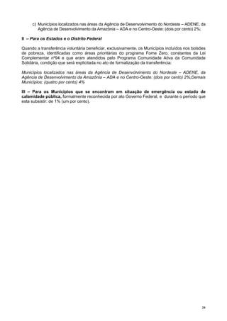 2244
c) Municípios localizados nas áreas da Agência de Desenvolvimento do Nordeste – ADENE, da
Agência de Desenvolvimento da Amazônia – ADA e no Centro-Oeste: (dois por cento) 2%;
II – Para os Estados e o Distrito Federal
Quando a transferência voluntária beneficiar, exclusivamente, os Municípios incluídos nos bolsões
de pobreza, identificadas como áreas prioritárias do programa Fome Zero, constantes da Lei
Complementar nº94 e que eram atendidos pelo Programa Comunidade Ativa da Comunidade
Solidária, condição que será explicitada no ato de formalização da transferência:
Municípios localizados nas áreas da Agência de Desenvolvimento do Nordeste – ADENE, da
Agência de Desenvolvimento da Amazônia – ADA e no Centro-Oeste: (dois por cento) 2%;Demais
Municípios: (quatro por cento) 4%
III – Para os Municípios que se encontram em situação de emergência ou estado de
calamidade pública, formalmente reconhecida por ato Governo Federal, e durante o período que
esta subsistir: de 1% (um por cento).
 