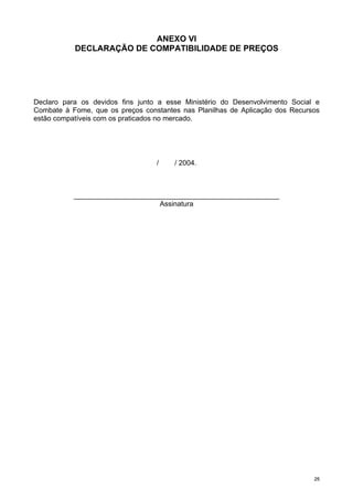 2255
ANEXO VI
DECLARAÇÃO DE COMPATIBILIDADE DE PREÇOS
Declaro para os devidos fins junto a esse Ministério do Desenvolvimento Social e
Combate à Fome, que os preços constantes nas Planilhas de Aplicação dos Recursos
estão compatíveis com os praticados no mercado.
/ / 2004.
____________________________________________________
Assinatura
 