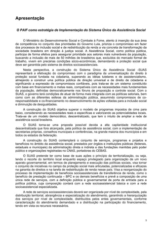 33
Apresentação
O PAIF como estratégia de Implementação do Sistema Único da Assistência Social
O Ministério do Desenvolvimento Social e Combate à Fome, atento à inserção da sua área
de competência no conjunto das prioridades do Governo Lula, prioriza o compromisso em fazer
dos processos de inclusão social e de redistribuição da renda a via concreta de transformação da
sociedade brasileira em direção à justiça social. A Assistência Social, como política pública,
participa de forma efetiva para assegurar prioridade aos setores mais vulneráveis da população,
buscando a inclusão de mais de 50 milhões de brasileiros que, excluídos do mercado formal de
trabalho, vivem em precárias condições sócio-econômicas, demandando a proteção social que
deve ser garantida pelo sistema de direitos socioassistenciais.
Nesta perspectiva, a construção do Sistema Único da Assistência Social -SUAS
representará a efetivação do compromisso com o paradigma da universalização do direito à
proteção social fundada na cidadania, superando as idéias tutelares e de assistencialismo,
almejando a construir uma política pública de direção universal e de direito de cidadania e
significando a expressão de compromissos confiáveis, pois trata-se de um sistema constituído
com base em financiamento e metas reais, compatíveis com as necessidades mais fundamentais
da população, definidas democraticamente nos fóruns de proposição e controle social. Com o
SUAS, o governo terá condições de atuar de forma mais integrada com as políticas setoriais, bem
como com as diferentes esferas da administração pública, assumindo compromissos de co-
responsabilidade e co-financiamento no desenvolvimento de ações voltadas para a inclusão social
e diminuição de desigualdades.
A construção do SUAS objetiva superar o modelo de programas impostos de cima para
baixo, considerando as necessidades reais e específicas e valorizando as potencialidades locais.
Trata-se de um modelo democrático, descentralizado, que tem o intuito de ampliar a rede de
assistência social brasileira.
O SUAS torna-se uma proposta possível devida a alta capilaridade institucional
descentralizada que fora alcançada, pela política de assistência social, com a implementação de
secretarias próprias, conselhos municipais e conferências, na grande maioria dos municípios e em
todos os estados da federação.
A construção do SUAS contemplará o conjunto de serviços, programas e projetos e
benefícios no âmbito da assistência social, prestados por órgãos e instituições públicas (federais,
estaduais e municipais) da administração direta e indireta e das fundações mantidas pelo poder
público e organizações registradas no CNAS, portadoras do CEBAS.
O SUAS pretende ter como base de suas ações o princípio da territorialização, ou seja,
tendo o recorte do território local enquanto espaço privilegiado para organização de um novo
aparato governamental, em termos de planejamento e execução das políticas sociais, visa tornar
o conjunto de iniciativas no campo da proteção social mais articuladas, potencializadas e eficazes
na garantia de direitos e na tarefa de redistribuição de renda nesse país. Visa a reorganização do
processo de implementação de benefícios socioassistenciais de transferência de renda, como o
benefício de prestação continuada – BPC e os demais benefícios e prevê a composição de uma
única rede de serviços, com a definição pública e governamental de porta de entrada para a
política pública, cuja composição contará com a rede socioassistencial básica e com a rede
socioassistencial especializada.
A rede de serviços socioassistenciais deverá ser organizada por nível de complexidade, pela
distribuição territorial, abrangência e especialização do atendimento, garantindo a hierarquização
dos serviços por nível de complexidade, distribuídos pelos entes governamentais, conforme
caracterização do atendimento demandado e a distribuição na participação do financiamento,
tendo em vista os recursos necessários.
 