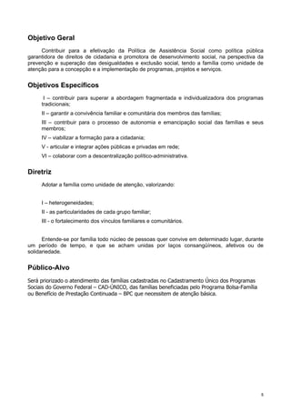 55
Objetivo Geral
Contribuir para a efetivação da Política de Assistência Social como política pública
garantidora de direitos de cidadania e promotora de desenvolvimento social, na perspectiva da
prevenção e superação das desigualdades e exclusão social, tendo a família como unidade de
atenção para a concepção e a implementação de programas, projetos e serviços.
Objetivos Específicos
I – contribuir para superar a abordagem fragmentada e individualizadora dos programas
tradicionais;
II – garantir a convivência familiar e comunitária dos membros das famílias;
III – contribuir para o processo de autonomia e emancipação social das famílias e seus
membros;
IV – viabilizar a formação para a cidadania;
V - articular e integrar ações públicas e privadas em rede;
VI – colaborar com a descentralização político-administrativa.
Diretriz
Adotar a família como unidade de atenção, valorizando:
I – heterogeneidades;
II - as particularidades de cada grupo familiar;
III - o fortalecimento dos vínculos familiares e comunitários.
Entende-se por família todo núcleo de pessoas quer convive em determinado lugar, durante
um período de tempo, e que se acham unidas por laços consangüíneos, afetivos ou de
solidariedade.
Público-Alvo
Será priorizado o atendimento das famílias cadastradas no Cadastramento Único dos Programas
Sociais do Governo Federal – CAD-ÚNICO, das famílias beneficiadas pelo Programa Bolsa-Família
ou Benefício de Prestação Continuada – BPC que necessitem de atenção básica.
 