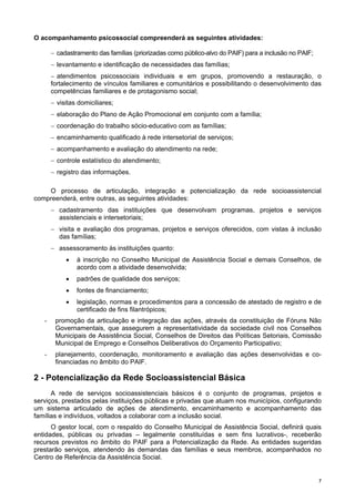 77
O acompanhamento psicossocial compreenderá as seguintes atividades:
− cadastramento das famílias (priorizadas como público-alvo do PAIF) para a inclusão no PAIF;
− levantamento e identificação de necessidades das famílias;
− atendimentos psicossociais individuais e em grupos, promovendo a restauração, o
fortalecimento de vínculos familiares e comunitários e possibilitando o desenvolvimento das
competências familiares e de protagonismo social;
− visitas domiciliares;
− elaboração do Plano de Ação Promocional em conjunto com a família;
− coordenação do trabalho sócio-educativo com as famílias;
− encaminhamento qualificado à rede intersetorial de serviços;
− acompanhamento e avaliação do atendimento na rede;
− controle estatístico do atendimento;
− registro das informações.
O processo de articulação, integração e potencialização da rede socioassistencial
compreenderá, entre outras, as seguintes atividades:
− cadastramento das instituições que desenvolvam programas, projetos e serviços
assistenciais e intersetoriais;
− visita e avaliação dos programas, projetos e serviços oferecidos, com vistas à inclusão
das famílias;
− assessoramento às instituições quanto:
• à inscrição no Conselho Municipal de Assistência Social e demais Conselhos, de
acordo com a atividade desenvolvida;
• padrões de qualidade dos serviços;
• fontes de financiamento;
• legislação, normas e procedimentos para a concessão de atestado de registro e de
certificado de fins filantrópicos;
- promoção da articulação e integração das ações, através da constituição de Fóruns Não
Governamentais, que assegurem a representatividade da sociedade civil nos Conselhos
Municipais de Assistência Social, Conselhos de Direitos das Políticas Setoriais, Comissão
Municipal de Emprego e Conselhos Deliberativos do Orçamento Participativo;
- planejamento, coordenação, monitoramento e avaliação das ações desenvolvidas e co-
financiadas no âmbito do PAIF.
2 - Potencialização da Rede Socioassistencial Básica
A rede de serviços socioassistenciais básicos é o conjunto de programas, projetos e
serviços, prestados pelas instituições públicas e privadas que atuam nos municípios, configurando
um sistema articulado de ações de atendimento, encaminhamento e acompanhamento das
famílias e indivíduos, voltados a colaborar com a inclusão social.
O gestor local, com o respaldo do Conselho Municipal de Assistência Social, definirá quais
entidades, públicas ou privadas – legalmente constituídas e sem fins lucrativos-, receberão
recursos previstos no âmbito do PAIF para a Potencialização da Rede. As entidades sugeridas
prestarão serviços, atendendo às demandas das famílias e seus membros, acompanhados no
Centro de Referência da Assistência Social.
 