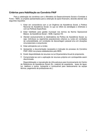 99
Critérios para Habilitação ao Convênio PAIF
Para a celebração de convênios com o Ministério do Desenvolvimento Social e Combate à
Fome – MDS, os projetos apresentados para a obtenção de apoio financeiro, deverão atender aos
seguintes requisitos:
11.. Estar em consonância com a Lei Orgânica da Assistência Social, a Política
Nacional de Assistência Social, no que se refere às estratégias e diretrizes e
com as Políticas Específicas;
22.. Estar habilitado para gestão municipal nos termos da Norma Operacional
Básica da Assistência Social – NOB, Capítulo VII;
33.. Atender exclusivamente os destinatários da Política de Assistência Social, ou
seja: indivíduos ou segmentos populacionais urbanos ou rurais em condições
de vulnerabilidade, em condições de desvantagem pessoal e/ou em situações
circunstanciais e conjunturais;
44.. Estar adimplente com a União;
55.. Apresentar a documentação necessária à instrução do processo do Convênio
PAIF/ 2004 nos prazos estabelecidos pelo MDS;
66.. Existir disponibilidade de recursos na Lei Orçamentária Anual do proponente.
77.. Comprometer-se com a aplicação de recursos próprios em contrapartida assim
discriminada:
Disponibilização e manutenção de infra-estrutura para funcionamento do Centro
de Referência da Assistência Social (Ex. material de expediente, taxas de água,
luz, telefone e outros, transporte e combustível para deslocamento da equipe
técnica, pagamento de profissionais etc.)
 